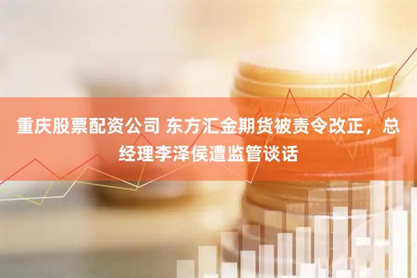 重庆股票配资公司 东方汇金期货被责令改正，总经理李泽侯遭监管谈话