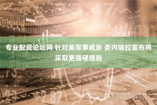 专业配资论坛网 针对美军事威胁 委内瑞拉宣布将采取更强硬措施