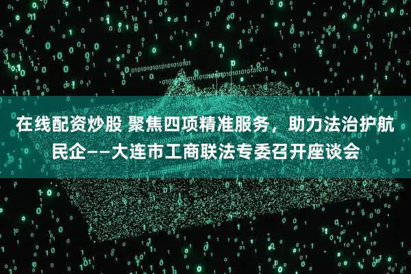 在线配资炒股 聚焦四项精准服务，助力法治护航民企——大连市工商联法专委召开座谈会