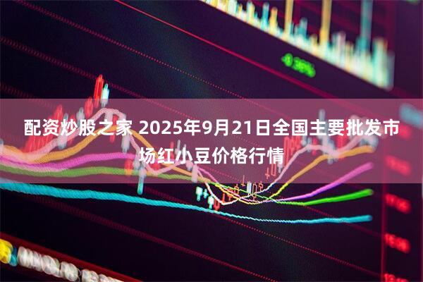 配资炒股之家 2025年9月21日全国主要批发市场红小豆价格行情