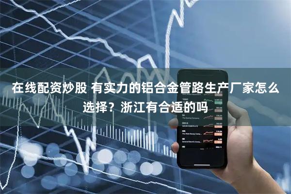 在线配资炒股 有实力的铝合金管路生产厂家怎么选择？浙江有合适的吗